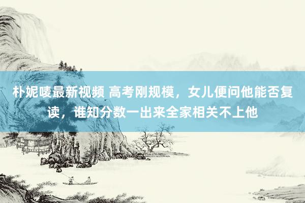 朴妮唛最新视频 高考刚规模，女儿便问他能否复读，谁知分数一出来全家相关不上他