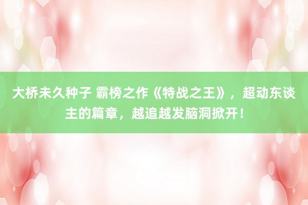大桥未久种子 霸榜之作《特战之王》，超动东谈主的篇章，越追越发脑洞掀开！