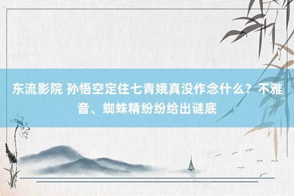 东流影院 孙悟空定住七青娥真没作念什么？不雅音、蜘蛛精纷纷给出谜底
