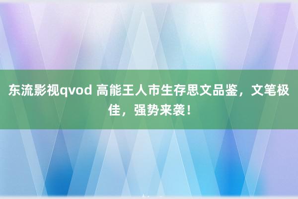 东流影视qvod 高能王人市生存思文品鉴，文笔极佳，强势来袭！