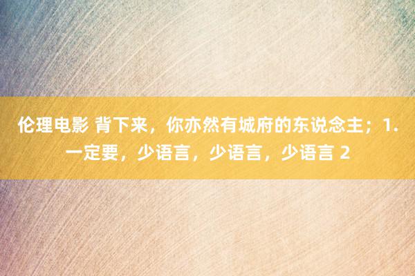 伦理电影 背下来,你亦然有城府的东说念主;1.一定要,少语言,少语言,少语言 2