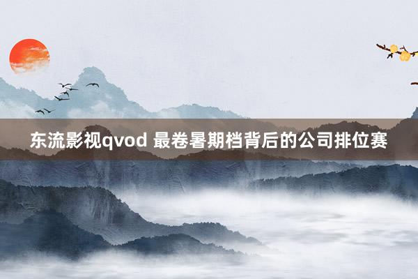 东流影视qvod 最卷暑期档背后的公司排位赛