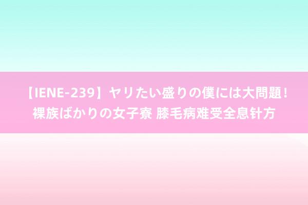 【IENE-239】ヤリたい盛りの僕には大問題！裸族ばかりの女子寮 膝毛病难受全息针方