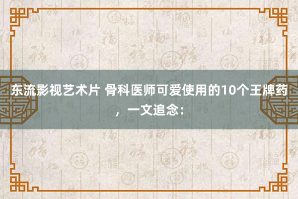 东流影视艺术片 骨科医师可爱使用的10个王牌药,一文追念: