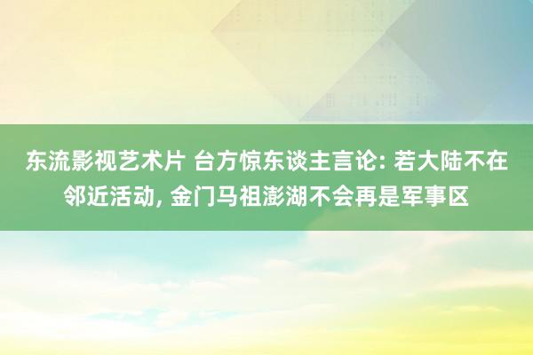 东流影视艺术片 台方惊东谈主言论: 若大陆不在邻近活动, 金门马祖澎湖不会再是军事区