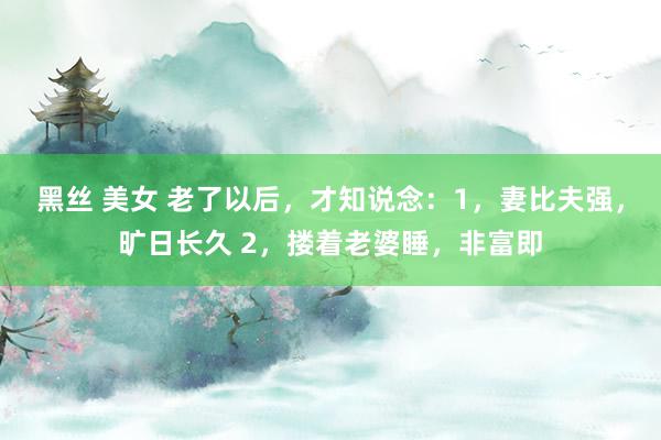 黑丝 美女 老了以后,才知说念:1,妻比夫强,旷日长久 2,搂着老婆睡,非富即