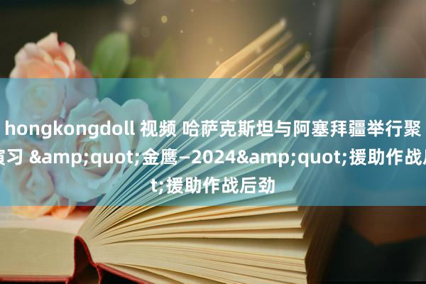 hongkongdoll 视频 哈萨克斯坦与阿塞拜疆举行聚积演习 &quot;金鹰—2024&quot;援助作战后劲