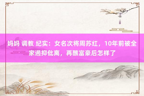 妈妈 调教 纪实：女名次将周苏红，10年前被全家遏抑仳离，再醮富豪后怎样了