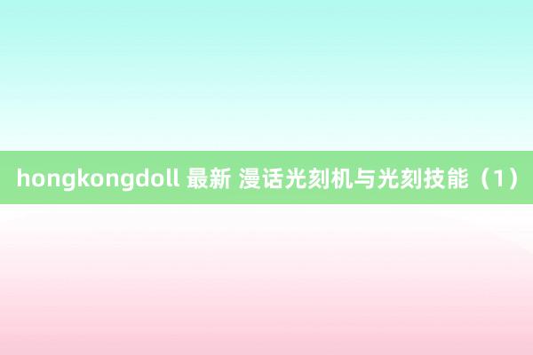 hongkongdoll 最新 漫话光刻机与光刻技能（1）
