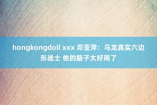 hongkongdoll xxx 邓亚萍：马龙真实六边形战士 他的脑子太好用了