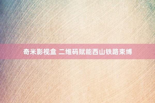 奇米影视盒 二维码赋能西山铁路束缚