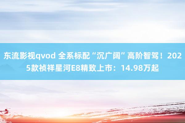 东流影视qvod 全系标配“沉广阔”高阶智驾！2025款祯祥星河E8精致上市：14.98万起