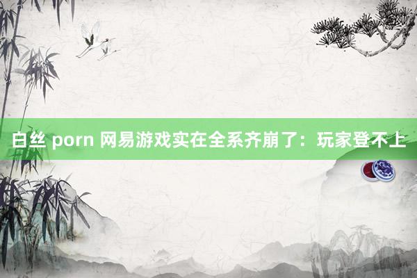 白丝 porn 网易游戏实在全系齐崩了：玩家登不上