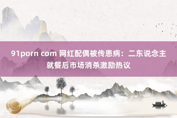 91porn com 网红配偶被传患病：二东说念主就餐后市场消杀激励热议