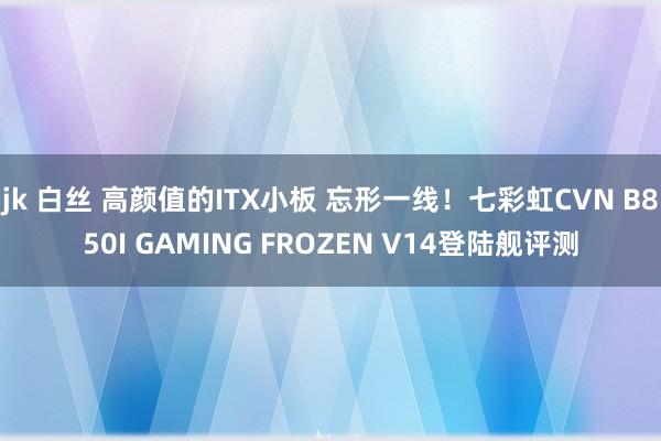 jk 白丝 高颜值的ITX小板 忘形一线！七彩虹CVN B850I GAMING FROZEN V14登陆舰评测