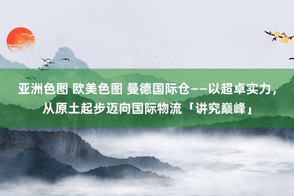 亚洲色图 欧美色图 曼德国际仓——以超卓实力，从原土起步迈向国际物流「讲究巅峰」