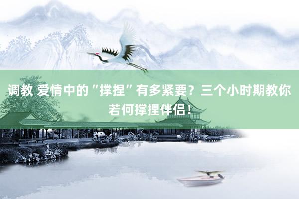 调教 爱情中的“撑捏”有多紧要？三个小时期教你若何撑捏伴侣！