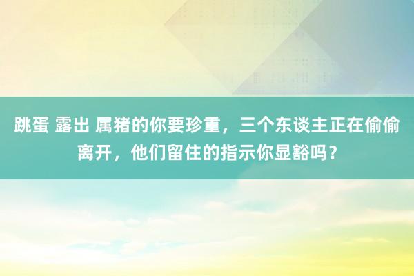 跳蛋 露出 属猪的你要珍重，三个东谈主正在偷偷离开，他们留住的指示你显豁吗？