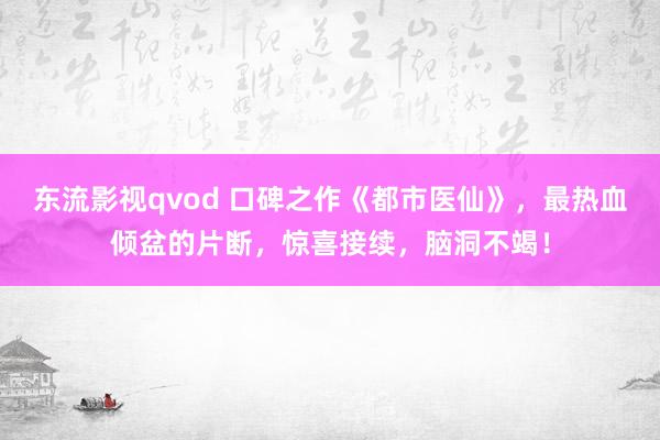 东流影视qvod 口碑之作《都市医仙》，最热血倾盆的片断，惊喜接续，脑洞不竭！