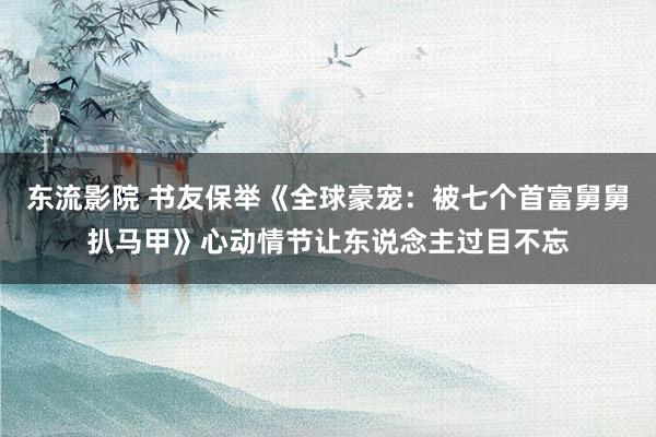 东流影院 书友保举《全球豪宠：被七个首富舅舅扒马甲》心动情节让东说念主过目不忘