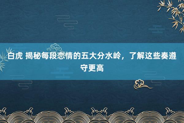 白虎 揭秘每段恋情的五大分水岭，了解这些奏遵守更高