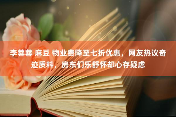 李蓉蓉 麻豆 物业费降至七折优惠，网友热议奇迹质料，房东们乐舒怀却心存疑虑