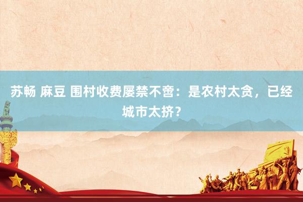 苏畅 麻豆 围村收费屡禁不啻：是农村太贪，已经城市太挤？
