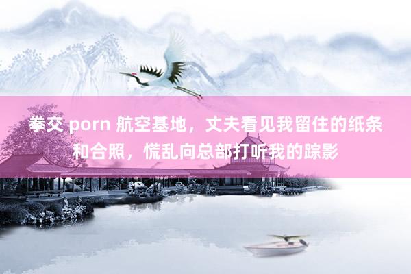 拳交 porn 航空基地，丈夫看见我留住的纸条和合照，慌乱向总部打听我的踪影