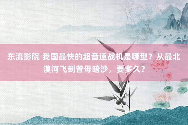 东流影院 我国最快的超音速战机是哪型？从最北漠河飞到曾母暗沙，要多久？