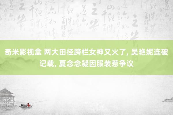 奇米影视盒 两大田径跨栏女神又火了, 吴艳妮连破记载, 夏念念凝因服装惹争议