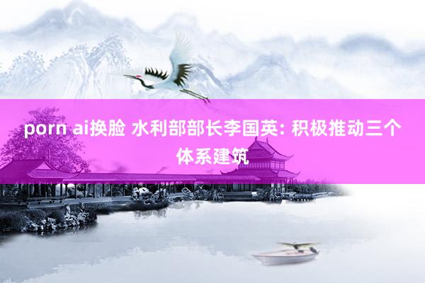 porn ai换脸 水利部部长李国英: 积极推动三个体系建筑