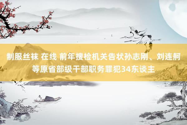 制服丝袜 在线 前年搜检机关告状孙志刚、刘连舸等原省部级干部职务罪犯34东谈主