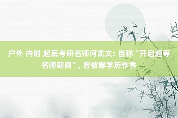 户外 内射 起底考研名师何凯文: 自称“开启超等名师期间”, 曾被曝学历作秀