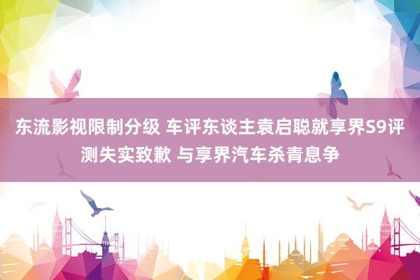 东流影视限制分级 车评东谈主袁启聪就享界S9评测失实致歉 与享界汽车杀青息争
