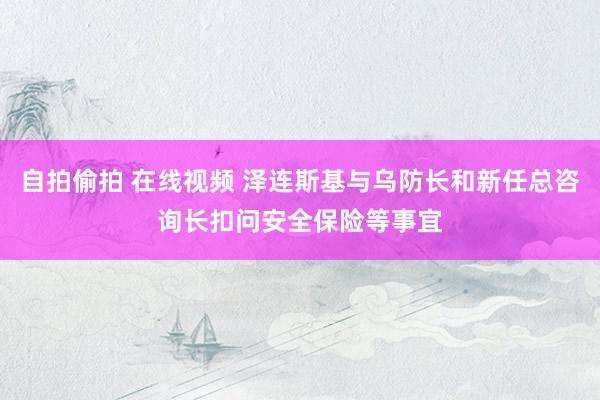 自拍偷拍 在线视频 泽连斯基与乌防长和新任总咨询长扣问安全保险等事宜