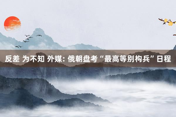反差 为不知 外媒: 俄朝盘考“最高等别构兵”日程