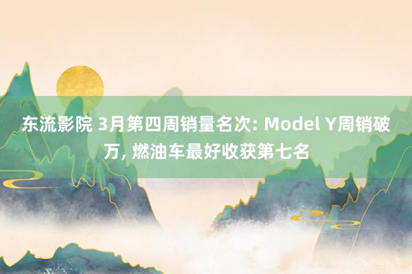 东流影院 3月第四周销量名次: Model Y周销破万, 燃油车最好收获第七名