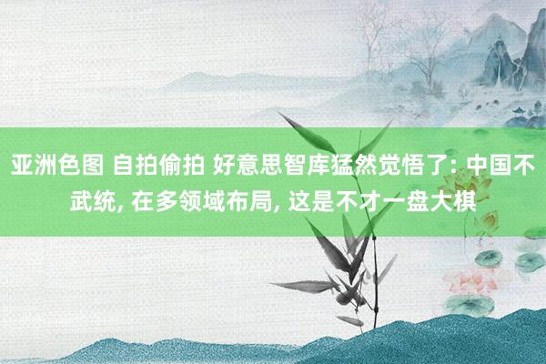 亚洲色图 自拍偷拍 好意思智库猛然觉悟了: 中国不武统, 在多领域布局, 这是不才一盘大棋