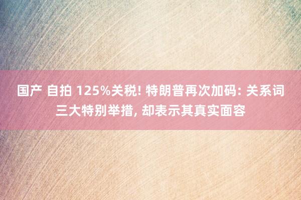 国产 自拍 125%关税! 特朗普再次加码: 关系词三大特别举措, 却表示其真实面容
