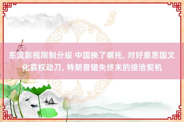 东流影视限制分级 中国换了嘱托, 对好意思国文化霸权动刀, 特朗普错失终末的接洽契机