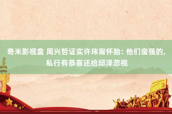 奇米影视盒 周兴哲证实许玮甯怀胎: 他们蛮强的, 私行有恭喜还给邱泽忽视