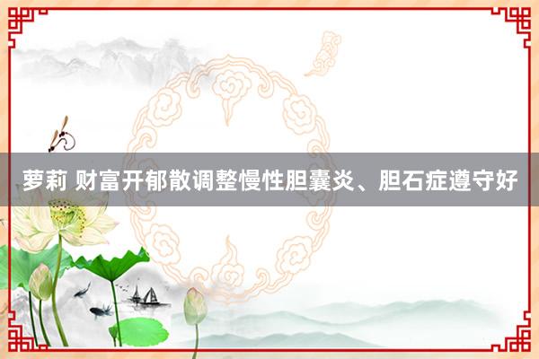 萝莉 财富开郁散调整慢性胆囊炎、胆石症遵守好